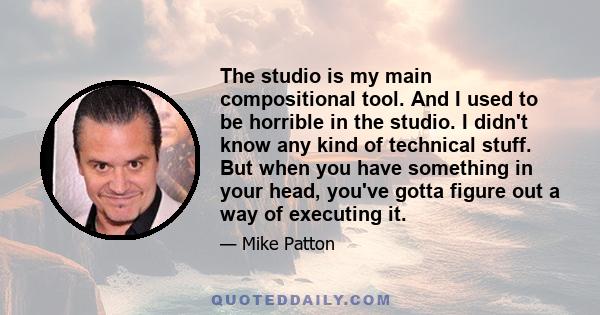 The studio is my main compositional tool. And I used to be horrible in the studio. I didn't know any kind of technical stuff. But when you have something in your head, you've gotta figure out a way of executing it.