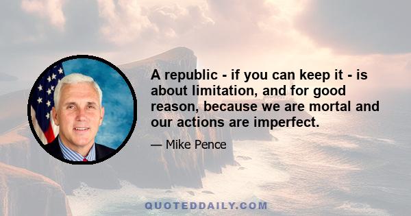 A republic - if you can keep it - is about limitation, and for good reason, because we are mortal and our actions are imperfect.