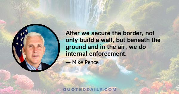 After we secure the border, not only build a wall, but beneath the ground and in the air, we do internal enforcement.