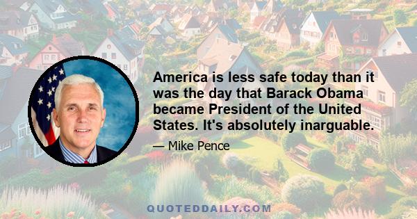 America is less safe today than it was the day that Barack Obama became President of the United States. It's absolutely inarguable.