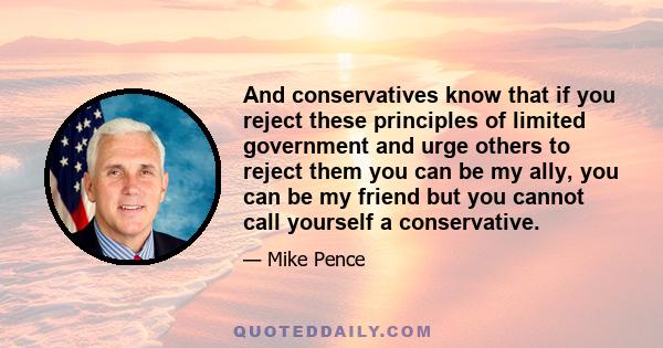 And conservatives know that if you reject these principles of limited government and urge others to reject them you can be my ally, you can be my friend but you cannot call yourself a conservative.