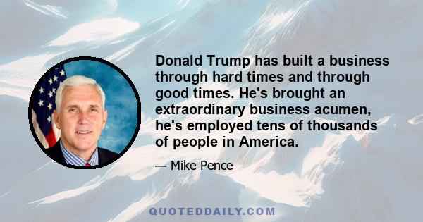 Donald Trump has built a business through hard times and through good times. He's brought an extraordinary business acumen, he's employed tens of thousands of people in America.