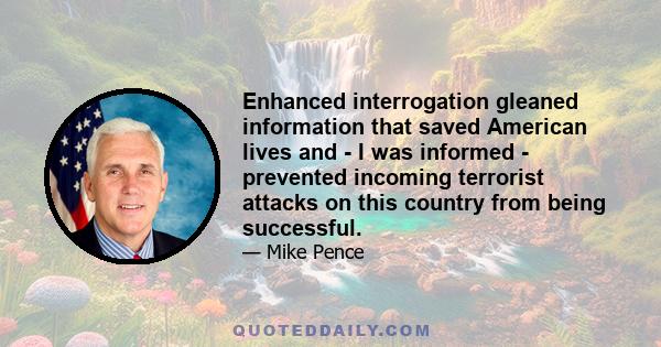 Enhanced interrogation gleaned information that saved American lives and - I was informed - prevented incoming terrorist attacks on this country from being successful.