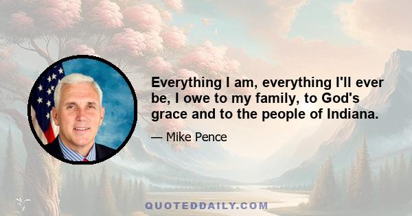 Everything I am, everything I'll ever be, I owe to my family, to God's grace and to the people of Indiana.