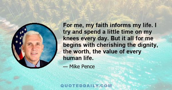 For me, my faith informs my life. I try and spend a little time on my knees every day. But it all for me begins with cherishing the dignity, the worth, the value of every human life.