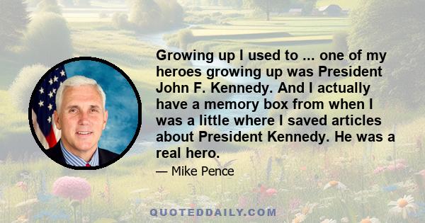 Growing up I used to ... one of my heroes growing up was President John F. Kennedy. And I actually have a memory box from when I was a little where I saved articles about President Kennedy. He was a real hero.