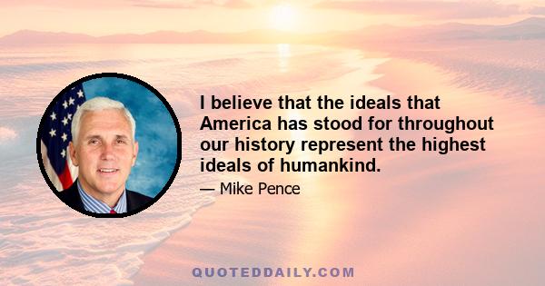 I believe that the ideals that America has stood for throughout our history represent the highest ideals of humankind.