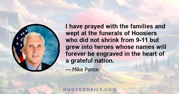 I have prayed with the families and wept at the funerals of Hoosiers who did not shrink from 9-11 but grew into heroes whose names will forever be engraved in the heart of a grateful nation.