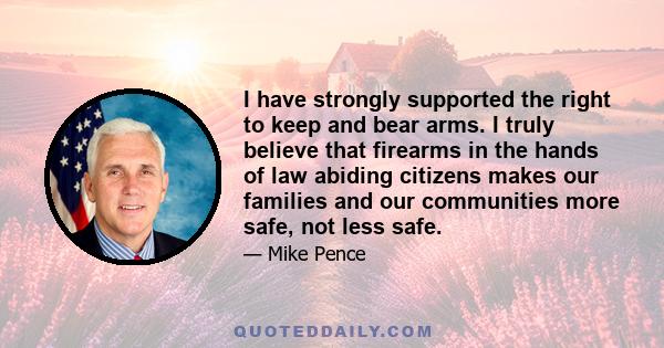 I have strongly supported the right to keep and bear arms. I truly believe that firearms in the hands of law abiding citizens makes our families and our communities more safe, not less safe.