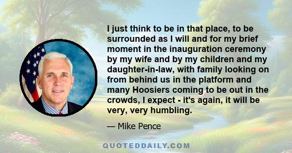 I just think to be in that place, to be surrounded as I will and for my brief moment in the inauguration ceremony by my wife and by my children and my daughter-in-law, with family looking on from behind us in the