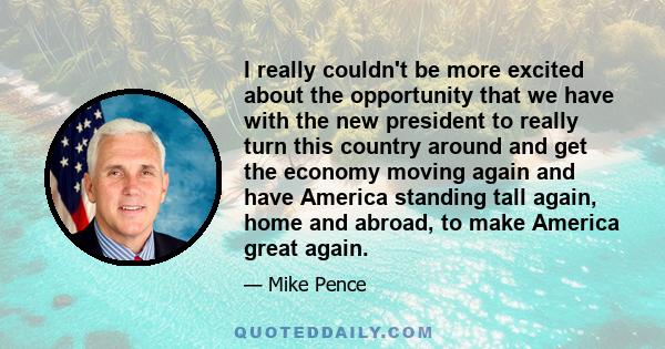 I really couldn't be more excited about the opportunity that we have with the new president to really turn this country around and get the economy moving again and have America standing tall again, home and abroad, to