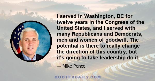 I served in Washington, DC for twelve years in the Congress of the United States, and I served with many Republicans and Democrats, men and women of goodwill. The potential is there to really change the direction of