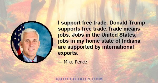 I support free trade. Donald Trump supports free trade.Trade means jobs. Jobs in the United States, jobs in my home state of Indiana are supported by international exports.