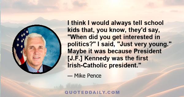 I think I would always tell school kids that, you know, they'd say, When did you get interested in politics? I said, Just very young. Maybe it was because President [J.F.] Kennedy was the first Irish-Catholic president.