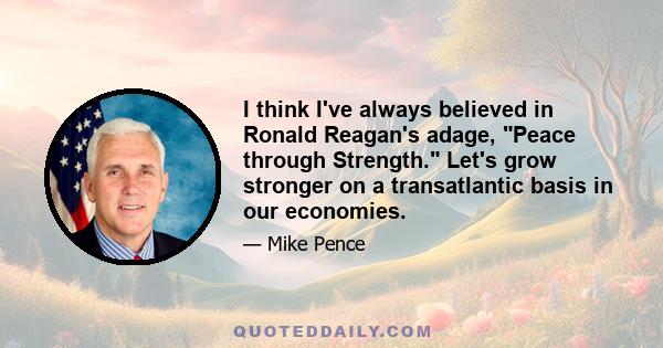 I think I've always believed in Ronald Reagan's adage, Peace through Strength. Let's grow stronger on a transatlantic basis in our economies.