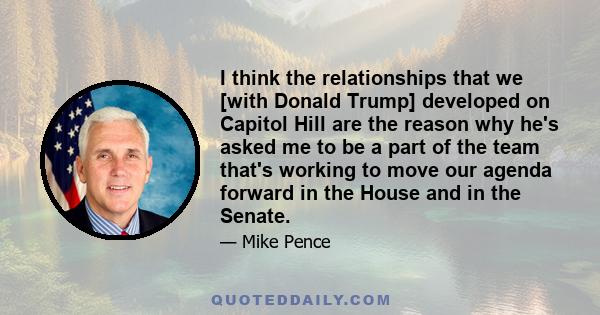 I think the relationships that we [with Donald Trump] developed on Capitol Hill are the reason why he's asked me to be a part of the team that's working to move our agenda forward in the House and in the Senate.