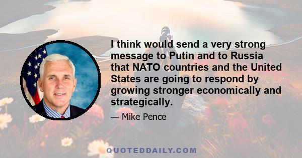 I think would send a very strong message to Putin and to Russia that NATO countries and the United States are going to respond by growing stronger economically and strategically.