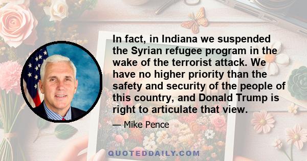 In fact, in Indiana we suspended the Syrian refugee program in the wake of the terrorist attack. We have no higher priority than the safety and security of the people of this country, and Donald Trump is right to