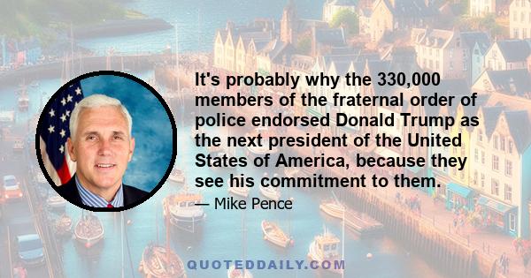 It's probably why the 330,000 members of the fraternal order of police endorsed Donald Trump as the next president of the United States of America, because they see his commitment to them.