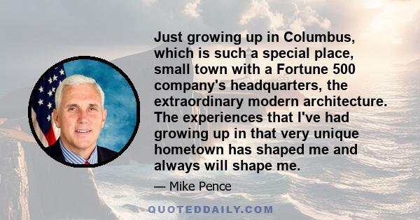 Just growing up in Columbus, which is such a special place, small town with a Fortune 500 company's headquarters, the extraordinary modern architecture. The experiences that I've had growing up in that very unique