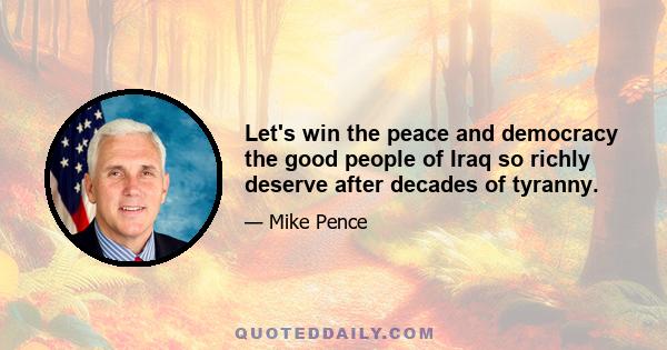 Let's win the peace and democracy the good people of Iraq so richly deserve after decades of tyranny.