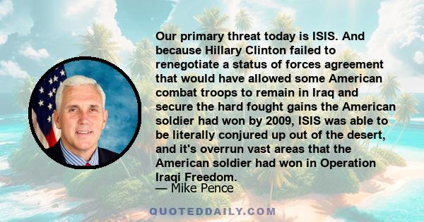 Our primary threat today is ISIS. And because Hillary Clinton failed to renegotiate a status of forces agreement that would have allowed some American combat troops to remain in Iraq and secure the hard fought gains the 