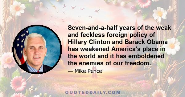 Seven-and-a-half years of the weak and feckless foreign policy of Hillary Clinton and Barack Obama has weakened America's place in the world and it has emboldened the enemies of our freedom.