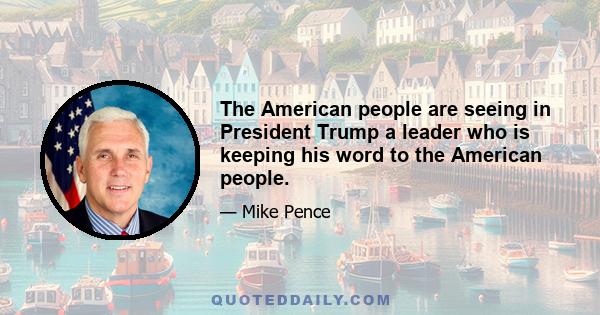 The American people are seeing in President Trump a leader who is keeping his word to the American people.