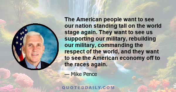 The American people want to see our nation standing tall on the world stage again. They want to see us supporting our military, rebuilding our military, commanding the respect of the world, and they want to see the