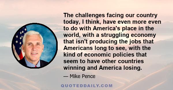 The challenges facing our country today, I think, have even more even to do with America's place in the world, with a struggling economy that isn't producing the jobs that Americans long to see, with the kind of