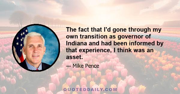 The fact that I'd gone through my own transition as governor of Indiana and had been informed by that experience, I think was an asset.