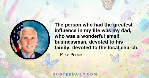 The person who had the greatest influence in my life was my dad, who was a wonderful small businessman, devoted to his family, devoted to the local church.