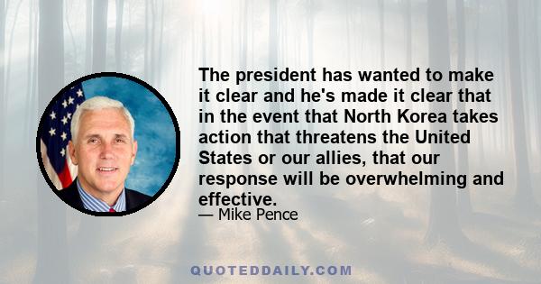 The president has wanted to make it clear and he's made it clear that in the event that North Korea takes action that threatens the United States or our allies, that our response will be overwhelming and effective.