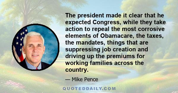 The president made it clear that he expected Congress, while they take action to repeal the most corrosive elements of Obamacare, the taxes, the mandates, things that are suppressing job creation and driving up the