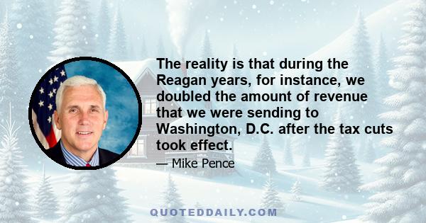 The reality is that during the Reagan years, for instance, we doubled the amount of revenue that we were sending to Washington, D.C. after the tax cuts took effect.