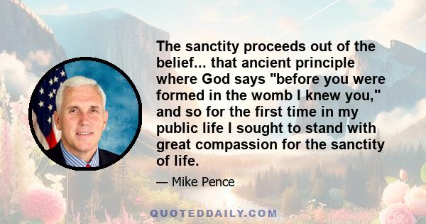 The sanctity proceeds out of the belief... that ancient principle where God says before you were formed in the womb I knew you, and so for the first time in my public life I sought to stand with great compassion for the 