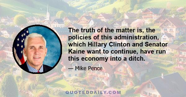 The truth of the matter is, the policies of this administration, which Hillary Clinton and Senator Kaine want to continue, have run this economy into a ditch.