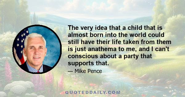 The very idea that a child that is almost born into the world could still have their life taken from them is just anathema to me, and I can't conscious about a party that supports that.