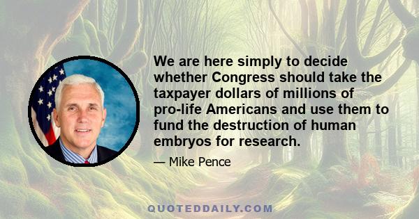 We are here simply to decide whether Congress should take the taxpayer dollars of millions of pro-life Americans and use them to fund the destruction of human embryos for research.