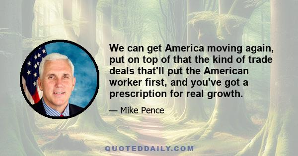 We can get America moving again, put on top of that the kind of trade deals that'll put the American worker first, and you've got a prescription for real growth.