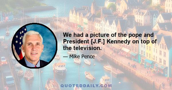 We had a picture of the pope and President [J.F.] Kennedy on top of the television.