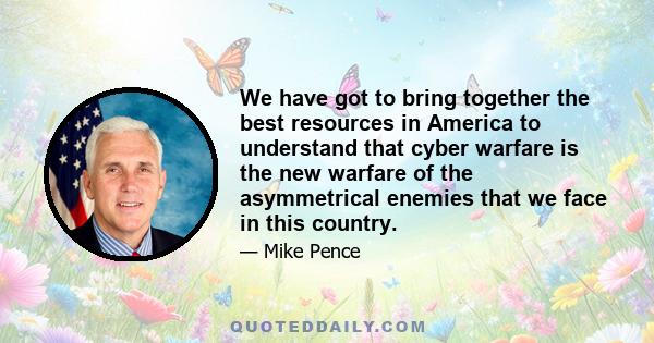 We have got to bring together the best resources in America to understand that cyber warfare is the new warfare of the asymmetrical enemies that we face in this country.