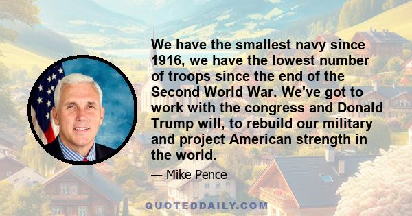 We have the smallest navy since 1916, we have the lowest number of troops since the end of the Second World War. We've got to work with the congress and Donald Trump will, to rebuild our military and project American