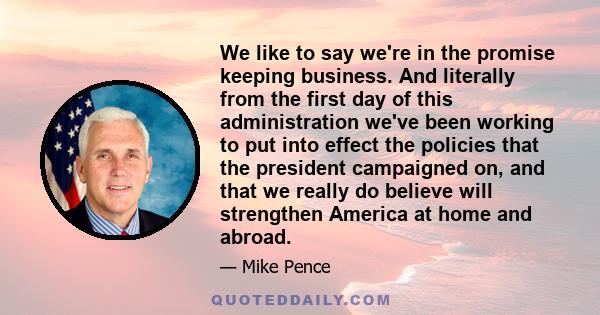 We like to say we're in the promise keeping business. And literally from the first day of this administration we've been working to put into effect the policies that the president campaigned on, and that we really do