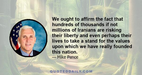 We ought to affirm the fact that hundreds of thousands if not millions of Iranians are risking their liberty and even perhaps their lives to take a stand for the values upon which we have really founded this nation.