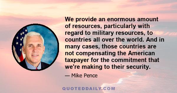 We provide an enormous amount of resources, particularly with regard to military resources, to countries all over the world. And in many cases, those countries are not compensating the American taxpayer for the