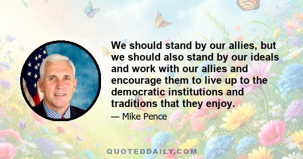 We should stand by our allies, but we should also stand by our ideals and work with our allies and encourage them to live up to the democratic institutions and traditions that they enjoy.