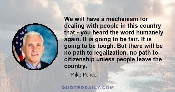 We will have a mechanism for dealing with people in this country that - you heard the word humanely again. It is going to be fair. It is going to be tough. But there will be no path to legalization, no path to