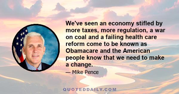 We've seen an economy stifled by more taxes, more regulation, a war on coal and a failing health care reform come to be known as Obamacare and the American people know that we need to make a change.