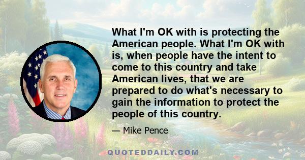 What I'm OK with is protecting the American people. What I'm OK with is, when people have the intent to come to this country and take American lives, that we are prepared to do what's necessary to gain the information